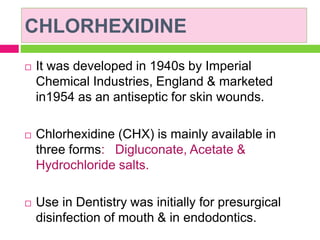 CHLORHEXIDINE
 It was developed in 1940s by Imperial
Chemical Industries, England & marketed
in1954 as an antiseptic for skin wounds.
 Chlorhexidine (CHX) is mainly available in
three forms: Digluconate, Acetate &
Hydrochloride salts.
 Use in Dentistry was initially for presurgical
disinfection of mouth & in endodontics.
 