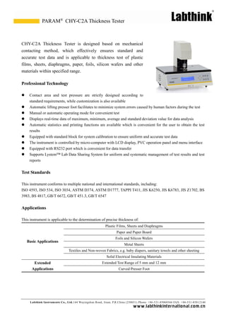 Labthink Instruments Co., Ltd.144 Wuyingshan Road, Jinan, P.R.China (250031) Phone: +86-531-85068566 FAX: +86-531-85812140 
www.labthinkinter n atio n al.com.cn 
CHY-C2A Thickness Tester is designed based on mechanical contacting method, which effectively ensures standard and accurate test data and is applicable to thickness test of plastic films, sheets, diaphragms, paper, foils, silicon wafers and other materials within specified range. 
Professional Technology 
 Contact area and test pressure are strictly designed according to 
standard requirements, while customization is also available 
 Automatic lifting presser foot facilitates to minimize system errors caused by human factors during the test 
 Manual or automatic operating mode for convenient test 
 Displays real-time data of maximum, minimum, average and standard deviation value for analysis 
 Automatic statistics and printing functions are available which is convenient for the user to obtain test results 
 Equipped with standard block for system calibration to ensure uniform and accurate test data 
 The instrument is controlled by micro-computer with LCD display, PVC operation panel and menu interface 
 Equipped with RS232 port which is convenient for data transfer 
 Supports Lystem™ Lab Data Sharing System for uniform and systematic management of test results and reports 
Test Standards 
This instrument conforms to multiple national and international standards, including: 
ISO 4593, 534, 3034, ASTM D374, D1777, TAPPI T411, JIS K6250, K6783, Z1702, BS 3983, BS 4817, GB/T 6672, 451.3, 6547 
Applications 
This instrument is applicable to the determination of precise thickness of: 
Basic Applications 
Plastic Films, Sheets and Diaphragms 
Paper and Board 
Foils and Silicon Wafers 
Metal Sheets 
Textiles and Non-woven Fabrics, e.g. baby diapers, sanitary towels and other sheeting 
Solid Electrical Insulating Materials 
Extended Applications 
Extended Test Range of 5 mm and 12 mm 
Curved Presser Foot 
CHY-C2A Thickness Tester 
PARAM®  