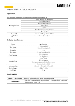 JIS K6250, JIS K6783, JIS Z1702, BS 3983, BS 4817


Applications

This instrument is applicable to the precision determination of thickness of:
                                                            Films, Sheeting, and Diaphragms
                                                                 Paper and Paper Board
                                                                Foils and Silicon Wafers
   Basic Applications                                                  Metal Sheet
                                                                         Textiles
                                                          Solid Electrical Insulating Materials
                                                                       Non-Textiles
       Extended                                          Extended Test Rang of 5mmand 10mm
      Applications                                                 Curved Presser Foot


Technical Specifications

        Items                                                      Specifications
                                                                 0~2 mm(standard);
     Test Range
                                                             0~6 mm,12 mm (optional)
     Resolution                                                        0.1 μm
     Test Speed                                               10 times/min (adjustable)
                                                                 17.5± KPa (film);
                                                                      1
    Test Pressure
                                                                  50± KPa (paper)
                                                                     1
                                                                    50 mm2(film);
                                                                   200 mm2(paper)
    Contact Area
                                                   Note:Select one presser foot for film or paper;
                                                             Customization is available
  Instrument Size                                      461mm(L) x 334mm(W) x357mm(H)
   Power Supply                                                   AC 220 V 50 Hz
     Net Weight                                                         37 kg


Configurations

 Standard Configurations          Mainbody, Monitor, Keyboard, Mouse, and Standard Block
                                  Presser foot, Extra Pressurizing Weight, LystemTM Lab Data Sharing System, and
       Optional Parts
                                  Printer(compatible with PCL3)




     Labthink Instruments Co., Ltd.144 Wuyingshan Road, Jinan, P.R.China (250031) Phone: +86 -531-85068566 FAX: +86-531-85812140
                                                                             w w w.labthinkinter n atio n al.co m.cn
 