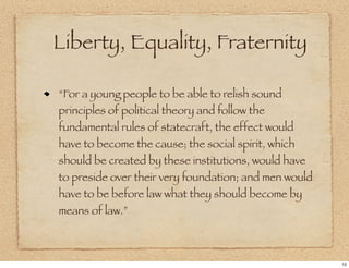 Liberty, Equality, Fraternity

“For a young people to be able to relish sound
principles of political theory and follow the
fundamental rules of statecraft, the effect would
have to become the cause; the social spirit, which
should be created by these institutions, would have
to preside over their very foundation; and men would
have to be before law what they should become by
means of law.”



                                                       12
 