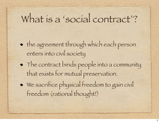 What is a ‘social contract’?

 the agreement through which each person
 enters into civil society
 The contract binds people into a community
 that exists for mutual preservation.
 We sacrifice physical freedom to gain civil
 freedom (rational thought!)



                                               5
 