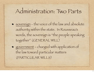 Administration: T Parts
                 wo

sovereign - the voice of the law and absolute
authority within the state. In Rousseau’s
words, the sovereign is “the people speaking
together” (GENERAL WILL)
government - charged with application of
the law toward particular matters
(PARTICULAR WILLS)


                                                7
 