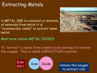 Extracting Metals


A METAL ORE is a mineral or mixture
of minerals from which it is
“economically viable” to extract some
metal.
Most ores contain METAL OXIDES

To “extract” a metal from a metal oxide we need to remove
the oxygen. This is called a REDUCTION reaction.


          Iron
                   Iron   Oxide         remove the oxygen
          ore =
                                          to extract iron
 