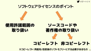 16
ソフトウェアライセンスのポイント
使用許諾範囲の
取り扱い
ソースコードや
著作権の取り扱い
コピーレフト 非コピーレフト
※コピーレフト：再配布/改変後のソフトもフリーにする必要があるもの
 