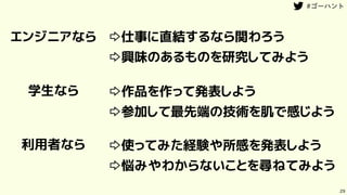 29
エンジニアなら
学生なら
利用者なら
⇨仕事に直結するなら関わろう
⇨興味のあるものを研究してみよう
⇨作品を作って発表しよう
⇨参加して最先端の技術を肌で感じよう
⇨使ってみた経験や所感を発表しよう
⇨悩みやわからないことを尋ねてみよう
 