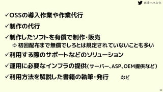 32
OSSの導入作業や作業代行
制作の代行
制作したソフトを有償で制作・販売
⇨初回配布まで無償でしろとは規定されていないことも多い
利用する際のサポートなどのソリューション
運用に必要なインフラの提供（サーバー、ASP、OEM提供など）
利用方法を解説した書籍の執筆・発行 など
 