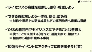 36
ライセンスの意味を理解し、遵守・尊重しよう
できる貢献をしよう…作る、使う、広める
⇨制作や運用上の研究成果などの事例発表も貴重な貢献
OSSの範囲内でもビジネスにできることは無限大
⇨使うことを支援する（制作で、運用支援で、相談で）
⇨相談から案件に繋がる事例
勉強会やイベントにアクティブに顔を出そう！（笑）
 