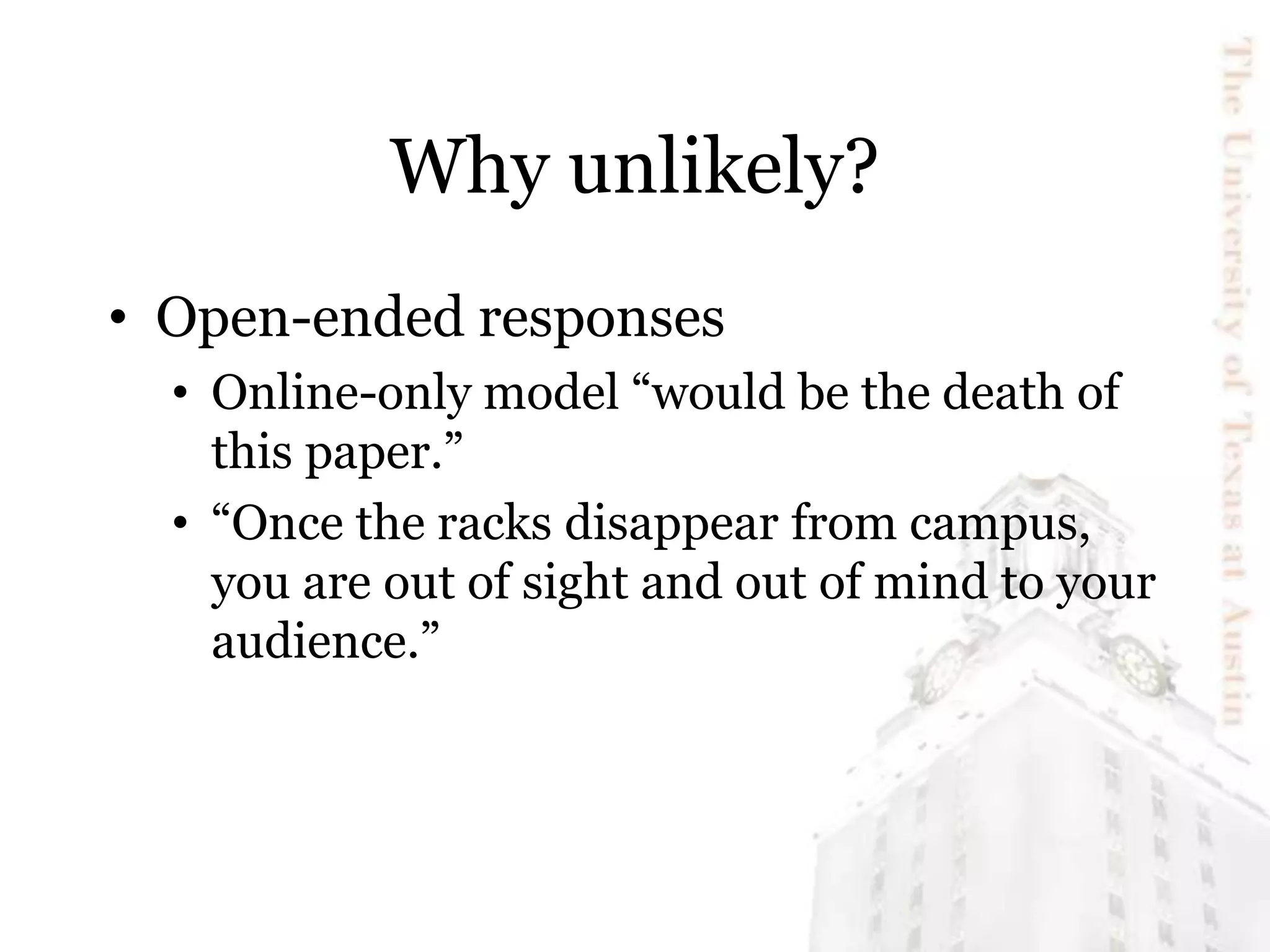 Why unlikely?
• Open-ended responses
• Online-only model “would be the death of
this paper.”
• “Once the racks disappear from campus,
you are out of sight and out of mind to your
audience.”
 