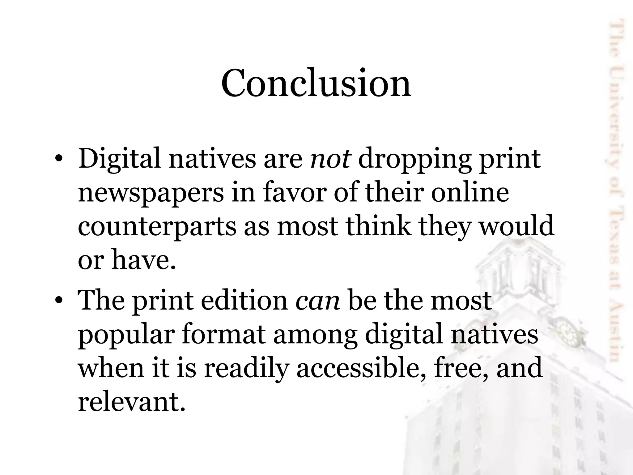 Conclusion
• Digital natives are not dropping print
newspapers in favor of their online
counterparts as most think they would
or have.
• The print edition can be the most
popular format among digital natives
when it is readily accessible, free, and
relevant.
 