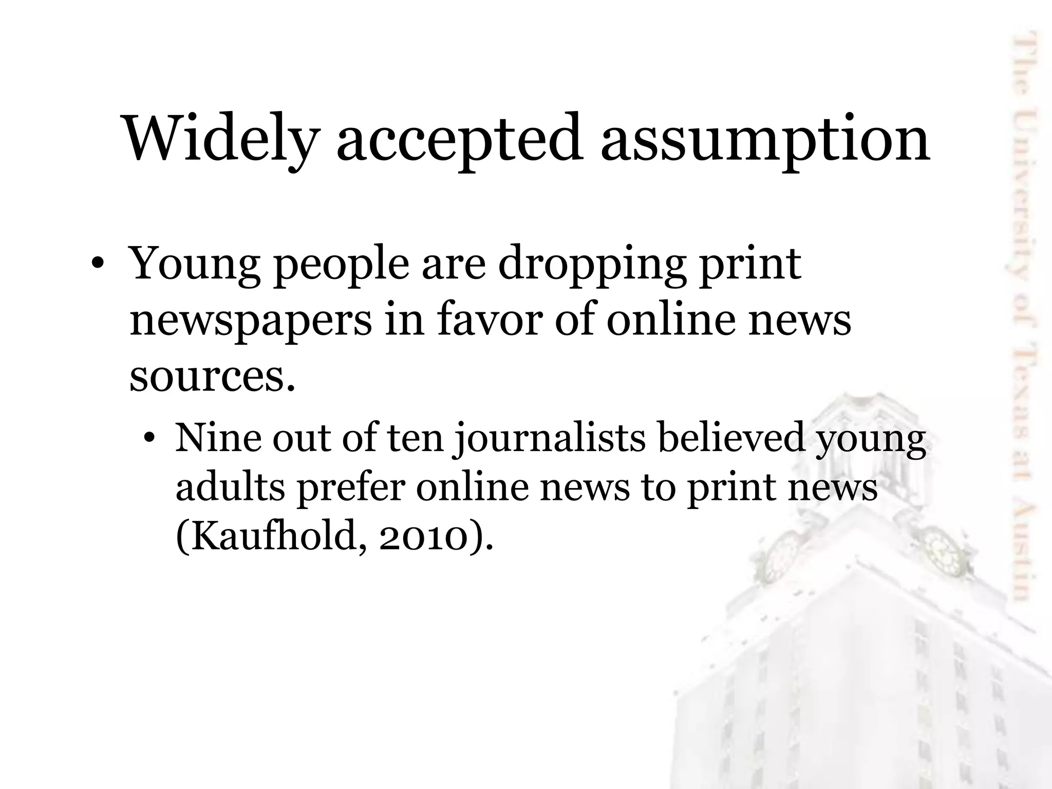 Widely accepted assumption
• Young people are dropping print
newspapers in favor of online news
sources.
• Nine out of ten journalists believed young
adults prefer online news to print news
(Kaufhold, 2010).
 