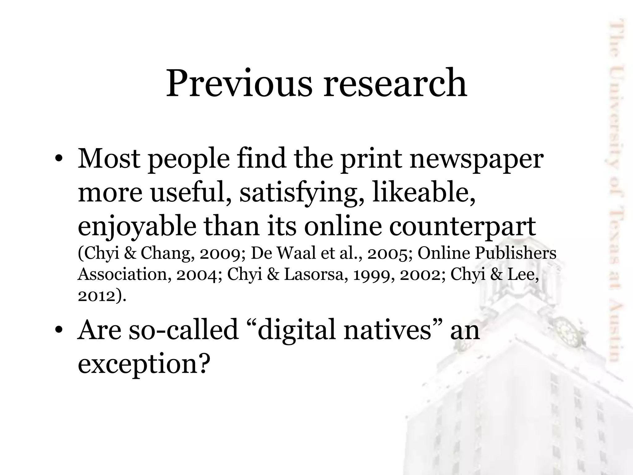 Previous research
• Most people find the print newspaper
more useful, satisfying, likeable,
enjoyable than its online counterpart
(Chyi & Chang, 2009; De Waal et al., 2005; Online Publishers
Association, 2004; Chyi & Lasorsa, 1999, 2002; Chyi & Lee,
2012).
• Are so-called “digital natives” an
exception?
 