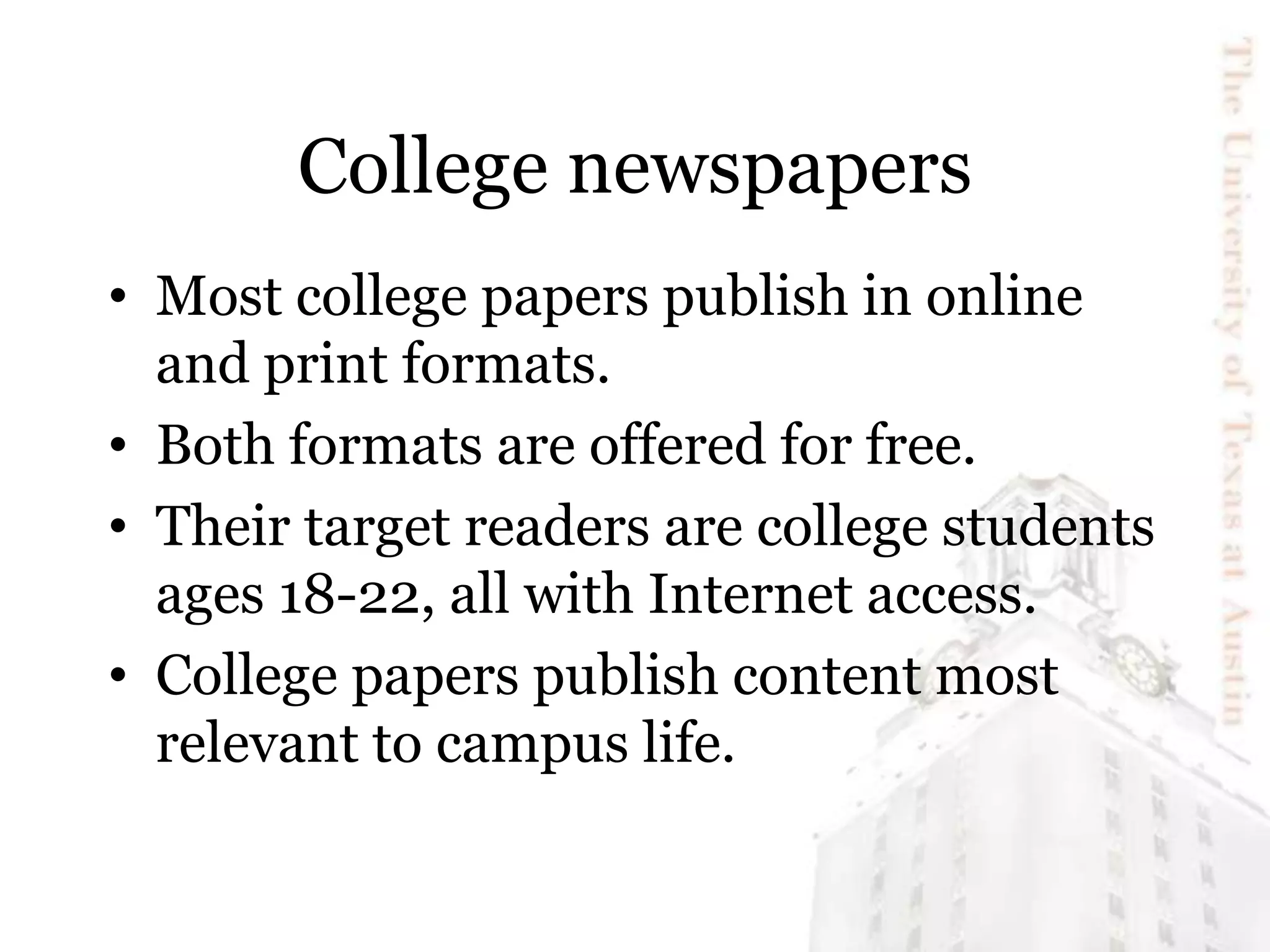 College newspapers
• Most college papers publish in online
and print formats.
• Both formats are offered for free.
• Their target readers are college students
ages 18-22, all with Internet access.
• College papers publish content most
relevant to campus life.
 