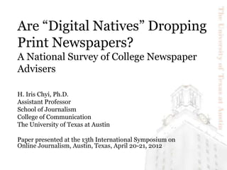 Are “Digital Natives” Dropping
Print Newspapers?
A National Survey of College Newspaper
Advisers
H. Iris Chyi, Ph.D.
Assistant Professor
School of Journalism
College of Communication
The University of Texas at Austin
Paper presented at the 13th International Symposium on
Online Journalism, Austin, Texas, April 20-21, 2012
 
