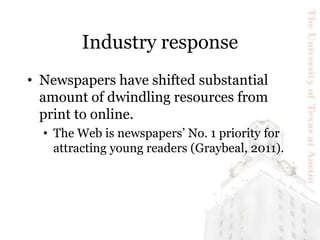 Industry response
• Newspapers have shifted substantial
amount of dwindling resources from
print to online.
• The Web is n...
