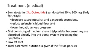 Treatment (medical)
• Somatostatin ( Sc. Octreotide ( sandostatin) 50 to 100mcg 8hrly
for 7days)
• decrease gastrointestinal and pancreatic secretions,
• reduce splanchnic blood flow, and
• lower hepatic venous pressure.
• Diet consisting of medium chain triglycerides because they are
absorbed directly into the portal system bypassing the
lymphatics.
• Low fat diet
• Total parenteral nutrition is given if the fistula persists
 
