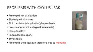 PROBLEMS WITH CHYLUS LEAK
• Prolonged hospitalization.
• Electrolyte imbalance,
• Fluid depletion(dehydration)/hypovolemia...
