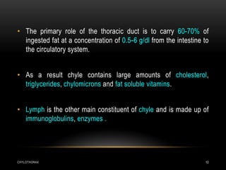 CHYLOTHORAX 10
• The primary role of the thoracic duct is to carry 60-70% of
ingested fat at a concentration of 0.5-6 g/dl from the intestine to
the circulatory system.
• As a result chyle contains large amounts of cholesterol,
triglycerides, chylomicrons and fat soluble vitamins.
• Lymph is the other main constituent of chyle and is made up of
immunoglobulins, enzymes .
 