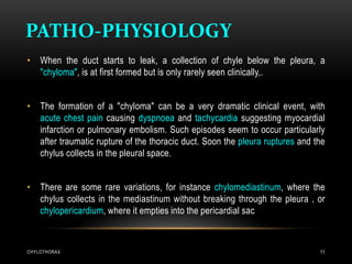 PATHO-PHYSIOLOGY
CHYLOTHORAX 11
• When the duct starts to leak, a collection of chyle below the pleura, a
"chyloma", is at first formed but is only rarely seen clinically,.
• The formation of a "chyloma" can be a very dramatic clinical event, with
acute chest pain causing dyspnoea and tachycardia suggesting myocardial
infarction or pulmonary embolism. Such episodes seem to occur particularly
after traumatic rupture of the thoracic duct. Soon the pleura ruptures and the
chylus collects in the pleural space.
• There are some rare variations, for instance chylomediastinum, where the
chylus collects in the mediastinum without breaking through the pleura , or
chylopericardium, where it empties into the pericardial sac
 