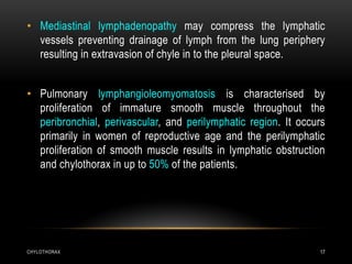 CHYLOTHORAX 17
• Mediastinal lymphadenopathy may compress the lymphatic
vessels preventing drainage of lymph from the lung periphery
resulting in extravasion of chyle in to the pleural space.
• Pulmonary lymphangioleomyomatosis is characterised by
proliferation of immature smooth muscle throughout the
peribronchial, perivascular, and perilymphatic region. It occurs
primarily in women of reproductive age and the perilymphatic
proliferation of smooth muscle results in lymphatic obstruction
and chylothorax in up to 50% of the patients.
 