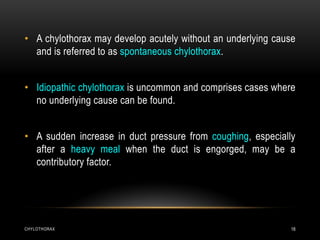 CHYLOTHORAX 18
• A chylothorax may develop acutely without an underlying cause
and is referred to as spontaneous chylothorax.
• Idiopathic chylothorax is uncommon and comprises cases where
no underlying cause can be found.
• A sudden increase in duct pressure from coughing, especially
after a heavy meal when the duct is engorged, may be a
contributory factor.
 