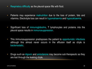 CHYLOTHORAX 20
• Respiratory difficulty as the pleural space fills with fluid.
• Patients may experience malnutrition due to the loss of protein, fats and
vitamins. Electrolyte loss can result in hyponatraemia and hypocalcaemia.
• Significant loss of immunoglobulins, T lymphocytes and proteins into the
pleural space results in immunosuppression.
• This immunosuppression predisposes the patient to opportunistic infections
although this almost never occurs in the effusion itself as chyle is
bacteriostatic.
• Drugs such as digoxin and amiodarone may become sub therapeutic as they
are lost through the leaking chyle.
 