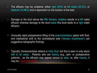 CHYLOTHORAX 21
• The effusion may be unilateral, either right (50%) or left sided (33.3%), or
bilateral (16.66%) and is dependent on the location of the leak.
• Damage to the duct above the fifth thoracic vertebra results in a left sided
effusion whereas damage to the duct below this level leads to a right sided
effusion.
• Unusually rapid postoperative filling of the pneumonectomy space with fluid,
and mediastinal shift to the contralateral side ("tension chylothorax") are
suggestive radiographic findings
• Typically, thoracocentesis obtains a milky fluid, but this is seen in only about
half of all cases . Patients who are fasting (e.g., peri- or postoperative
patients) , so the effusion may appear serous or clear, or, after trauma, it
may be tinged with blood .
 
