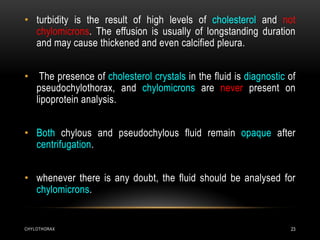 CHYLOTHORAX 23
• turbidity is the result of high levels of cholesterol and not
chylomicrons. The effusion is usually of longstanding duration
and may cause thickened and even calcified pleura.
• The presence of cholesterol crystals in the fluid is diagnostic of
pseudochylothorax, and chylomicrons are never present on
lipoprotein analysis.
• Both chylous and pseudochylous fluid remain opaque after
centrifugation.
• whenever there is any doubt, the fluid should be analysed for
chylomicrons.
 