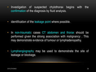 CHYLOTHORAX 26
• Investigation of suspected chylothorax begins with the
confirmation of the diagnosis by fluid analysis.
• identification of the leakage point where possible.
• In non-traumatic cases CT abdomen and thorax should be
performed given the strong association with malignancy . This
may demonstrate evidence of tumour or lymphadenopathy.
• Lymphangiography may be used to demonstrate the site of
leakage or blockage.
 