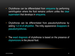 CHYLOTHORAX 27
• Chylothorax can be differentiated from empyema by performing
centrifugation where the fluid remains uniform unlike the clear
supernatant that develops in empyema.
• Chylothorax can be differentiated from pseudochylothorax by
adding 1-2 ml of ethylether. The milky appearance disappears in
pseudochylothorax.
• The exact diagnosis of chylothorax is based on the presence of
chylomicrons in the pleural fluid.
 