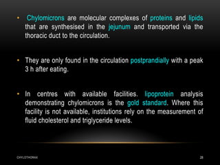 CHYLOTHORAX 28
• Chylomicrons are molecular complexes of proteins and lipids
that are synthesised in the jejunum and transported via the
thoracic duct to the circulation.
• They are only found in the circulation postprandially with a peak
3 h after eating.
• In centres with available facilities. lipoprotein analysis
demonstrating chylomicrons is the gold standard. Where this
facility is not available, institutions rely on the measurement of
fluid cholesterol and triglyceride levels.
 