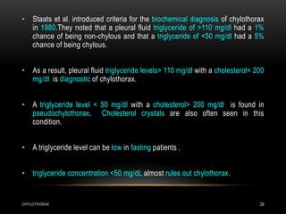 CHYLOTHORAX 29
• Staats et al. introduced criteria for the biochemical diagnosis of chylothorax
in 1980.They noted that a pleural fluid triglyceride of >110 mg/dl had a 1%
chance of being non-chylous and that a triglyceride of <50 mg/dl had a 5%
chance of being chylous.
• As a result, pleural fluid triglyceride levels> 110 mg/dl with a cholesterol< 200
mg/dl is diagnostic of chylothorax.
• A triglyceride level < 50 mg/dl with a cholesterol> 200 mg/dl is found in
pseudochylothorax. Cholesterol crystals are also often seen in this
condition.
• A triglyceride level can be low in fasting patients .
• triglyceride concentration <50 mg/dL almost rules out chylothorax.
 