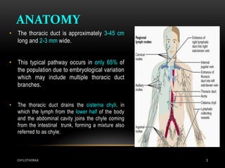 ANATOMY
CHYLOTHORAX 3
• The thoracic duct is approximately 3-45 cm
long and 2-3 mm wide.
• This typical pathway occurs in only 65% of
the population due to embryological variation
which may include multiple thoracic duct
branches.
• The thoracic duct drains the cisterna chyli, in
which the lymph from the lower half of the body
and the abdominal cavity joins the chyle coming
from the intestinal trunk, forming a mixture also
referred to as chyle.
 