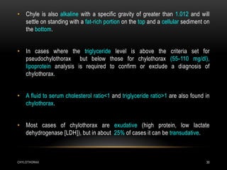 CHYLOTHORAX 30
• Chyle is also alkaline with a specific gravity of greater than 1.012 and will
settle on standing with a fat-rich portion on the top and a cellular sediment on
the bottom.
• In cases where the triglyceride level is above the criteria set for
pseudochylothorax but below those for chylothorax (55-110 mg/dl),
lipoprotein analysis is required to confirm or exclude a diagnosis of
chylothorax.
• A fluid to serum cholesterol ratio<1 and triglyceride ratio>1 are also found in
chylothorax.
• Most cases of chylothorax are exudative (high protein, low lactate
dehydrogenase [LDH]), but in about 25% of cases it can be transudative.
 