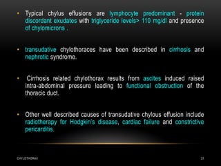 CHYLOTHORAX 31
• Typical chylus effusions are lymphocyte predominant - protein
discordant exudates with triglyceride levels> 110 mg/dl and presence
of chylomicrons .
• transudative chylothoraces have been described in cirrhosis and
nephrotic syndrome.
• Cirrhosis related chylothorax results from ascites induced raised
intra-abdominal pressure leading to functional obstruction of the
thoracic duct.
• Other well described causes of transudative chylous effusion include
radiotherapy for Hodgkin’s disease, cardiac failure and constrictive
pericarditis.
 