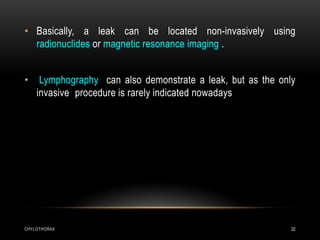 CHYLOTHORAX 32
• Basically, a leak can be located non-invasively using
radionuclides or magnetic resonance imaging .
• Lymphography can also demonstrate a leak, but as the only
invasive procedure is rarely indicated nowadays
 
