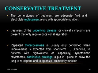 CONSERVATIVE TREATMENT
CHYLOTHORAX 36
• The cornerstones of treatment are adequate fluid and
electrolyte replacement along with appropriate nutrition.
• treatment of the underlying disease, or clinical symptoms are
present that only require occasional aspiration.
• Repeated thoracocentesis is usually only performed when
improvement is expected from short-term , Otherwise, in
patients with high-volume or, especially, symptomatic
chylothorax, continuous drainage is put in place to allow the
lung to re-expand and to optimize pulmonary function
 