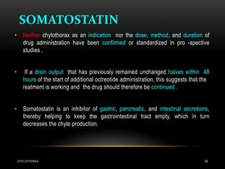 CHYLOTHORAX 39
SOMATOSTATIN
• Neither chylothorax as an indication nor the dose, method, and duration of
drug administration have been confirmed or standardized in pro -spective
studies .
• If a drain output that has previously remained unchanged halves within 48
hours of the start of additional octreotide administration, this suggests that the
reatment is working and the drug should therefore be continued .
• Somatostatin is an inhibitor of gastric, pancreatic, and intestinal secretions,
thereby helping to keep the gastrointestinal tract empty, which in turn
decreases the chyle production.
 