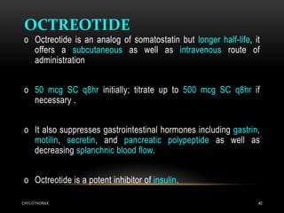 CHYLOTHORAX 40
OCTREOTIDE
o Octreotide is an analog of somatostatin but longer half-life, it
offers a subcutaneous as well as intravenous route of
administration
o 50 mcg SC q8hr initially; titrate up to 500 mcg SC q8hr if
necessary .
o It also suppresses gastrointestinal hormones including gastrin,
motilin, secretin, and pancreatic polypeptide as well as
decreasing splanchnic blood flow.
o Octreotide is a potent inhibitor of insulin.
 