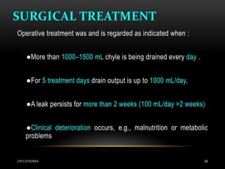 SURGICAL TREATMENT
CHYLOTHORAX 48
Operative treatment was and is regarded as indicated when :
●More than 1000–1500 mL chyle is being drained every day .
●For 5 treatment days drain output is up to 1000 mL/day.
●A leak persists for more than 2 weeks (100 mL/day >2 weeks)
●Clinical deterioration occurs, e.g., malnutrition or metabolic
problems
 
