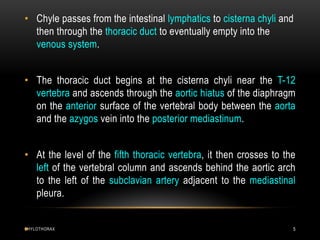 CHYLOTHORAX 5
• Chyle passes from the intestinal lymphatics to cisterna chyli and
then through the thoracic duct to eventually empty into the
venous system.
• The thoracic duct begins at the cisterna chyli near the T-12
vertebra and ascends through the aortic hiatus of the diaphragm
on the anterior surface of the vertebral body between the aorta
and the azygos vein into the posterior mediastinum.
• At the level of the fifth thoracic vertebra, it then crosses to the
left of the vertebral column and ascends behind the aortic arch
to the left of the subclavian artery adjacent to the mediastinal
pleura.
•
 
