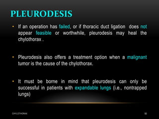 PLEURODESIS
CHYLOTHORAX 50
• If an operation has failed, or if thoracic duct ligation does not
appear feasible or worthwhile, pleurodesis may heal the
chylothorax .
• Pleurodesis also offers a treatment option when a malignant
tumor is the cause of the chylothorax.
• It must be borne in mind that pleurodesis can only be
successful in patients with expandable lungs (i.e., nontrapped
lungs)
 