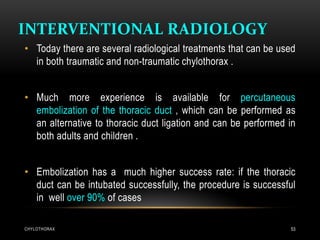 INTERVENTIONAL RADIOLOGY
CHYLOTHORAX 53
• Today there are several radiological treatments that can be used
in both traumatic and non-traumatic chylothorax .
• Much more experience is available for percutaneous
embolization of the thoracic duct , which can be performed as
an alternative to thoracic duct ligation and can be performed in
both adults and children .
• Embolization has a much higher success rate: if the thoracic
duct can be intubated successfully, the procedure is successful
in well over 90% of cases
 