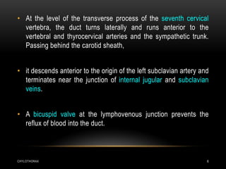 CHYLOTHORAX 6
• At the level of the transverse process of the seventh cervical
vertebra, the duct turns laterally and runs anterior to the
vertebral and thyrocervical arteries and the sympathetic trunk.
Passing behind the carotid sheath,
• it descends anterior to the origin of the left subclavian artery and
terminates near the junction of internal jugular and subclavian
veins.
• A bicuspid valve at the lymphovenous junction prevents the
reflux of blood into the duct.
 