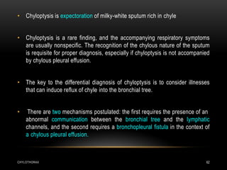 CHYLOTHORAX 62
• Chyloptysis is expectoration of milky-white sputum rich in chyle
• Chyloptysis is a rare finding, and the accompanying respiratory symptoms
are usually nonspecific. The recognition of the chylous nature of the sputum
is requisite for proper diagnosis, especially if chyloptysis is not accompanied
by chylous pleural effusion.
• The key to the differential diagnosis of chyloptysis is to consider illnesses
that can induce reflux of chyle into the bronchial tree.
• There are two mechanisms postulated: the first requires the presence of an
abnormal communication between the bronchial tree and the lymphatic
channels, and the second requires a bronchopleural fistula in the context of
a chylous pleural effusion.
 