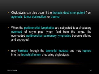 CHYLOTHORAX 63
• Chyloptysis can also occur if the thoracic duct is not patent from
agenesis, tumor obstruction, or trauma.
• When the peribronchial lymphatics are subjected to a circulatory
overload of chyle plus lymph fluid from the lungs, the
overloaded peribronchial pulmonary lymphatics become dilated
and engorged.
• may herniate through the bronchial mucosa and may rupture
into the bronchial lumen producing chyloptysis.
 