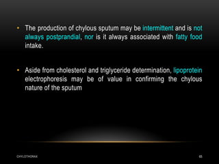 CHYLOTHORAX 65
• The production of chylous sputum may be intermittent and is not
always postprandial, nor is it always associated with fatty food
intake.
• Aside from cholesterol and triglyceride determination, lipoprotein
electrophoresis may be of value in confirming the chylous
nature of the sputum
 