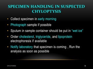 SPECIMEN HANDLING IN SUSPECTED
CHYLOPTYSIS
CHYLOTHORAX 66
• Collect specimen in early morning
• Photograph sample if possible
• Sputum in sample container should be put in “wet ice”
• Order cholesterol, triglyceride, and lipoprotein
electrophoresis if available
• Notify laboratory that specimen is coming , Run the
analysis as soon as possible
 