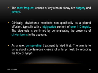 CHYLOTHORAX 69
• The most frequent causes of chylothorax today are surgery and
tumors.
• Clinically, chylothorax manifests non-specifically as a pleural
effusion, typically with a triglyceride content of over 110 mg/dL.
The diagnosis is confirmed by demonstrating the presence of
chylomicrons in the aspirate.
• As a rule, conservative treatment is tried first. The aim is to
bring about spontaneous closure of a lymph leak by reducing
the flow of lymph
 
