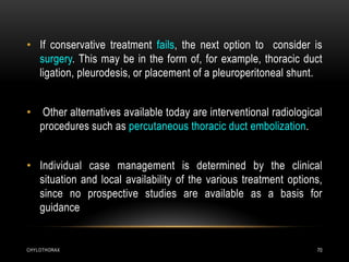 CHYLOTHORAX 70
• If conservative treatment fails, the next option to consider is
surgery. This may be in the form of, for example, thoracic duct
ligation, pleurodesis, or placement of a pleuroperitoneal shunt.
• Other alternatives available today are interventional radiological
procedures such as percutaneous thoracic duct embolization.
• Individual case management is determined by the clinical
situation and local availability of the various treatment options,
since no prospective studies are available as a basis for
guidance
 
