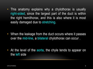 CHYLOTHORAX 8
• This anatomy explains why a chylothorax is usually
right-sided, since the largest part of the duct is within
the right hemithorax, and this is also where it is most
easily damaged due to stretching.
• When the leakage from the duct occurs where it passes
over the mid-line, a bilateral chylothorax can occur .
• At the level of the aorta, the chyle tends to appear on
the left side
 